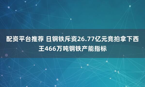 配资平台推荐 日钢铁斥资26.77亿元竞拍拿下西王466万吨钢铁产能指标