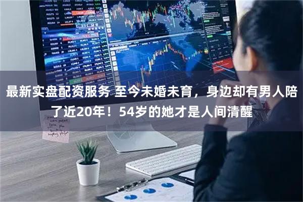 最新实盘配资服务 至今未婚未育,身边却有男人陪了近20年!54岁的她才是人间清醒