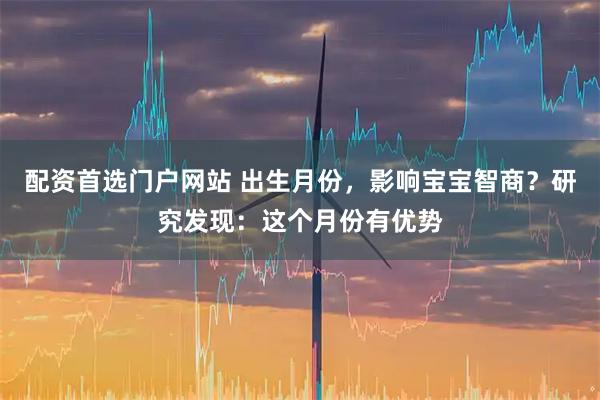 配资首选门户网站 出生月份，影响宝宝智商？研究发现：这个月份有优势