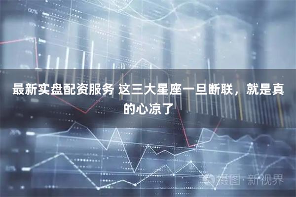 最新实盘配资服务 这三大星座一旦断联，就是真的心凉了
