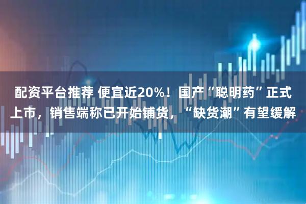 配资平台推荐 便宜近20%！国产“聪明药”正式上市，销售端称已开始铺货，“缺货潮”有望缓解