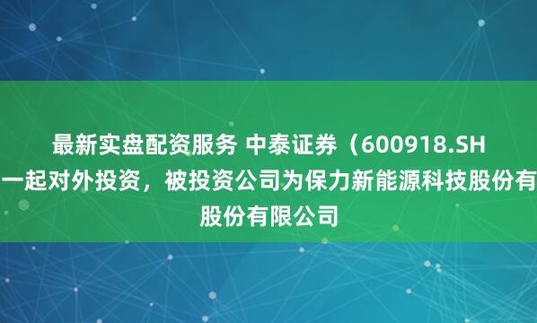 最新实盘配资服务 中泰证券（600918.SH）新增一起对外投资，被投资公司为保力新能源科技股份有限公司