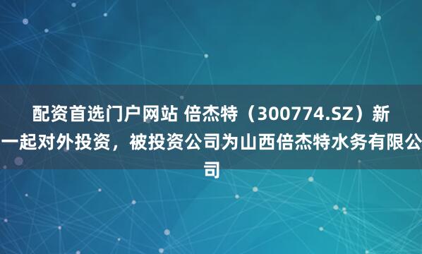配资首选门户网站 倍杰特(300774.SZ)新增一起对外投资,被投资公司为山西倍杰特水务有限公司