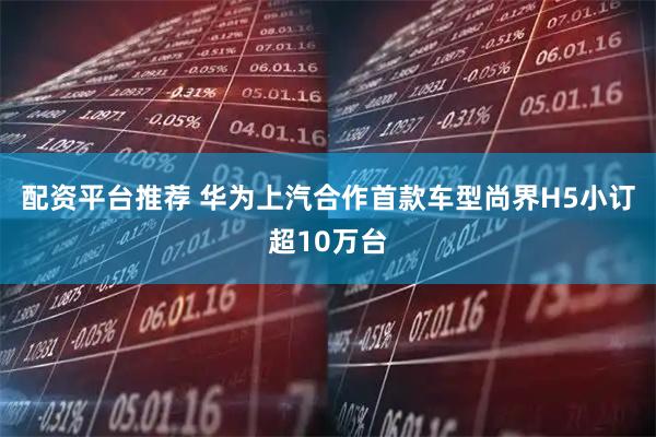 配资平台推荐 华为上汽合作首款车型尚界H5小订超10万台