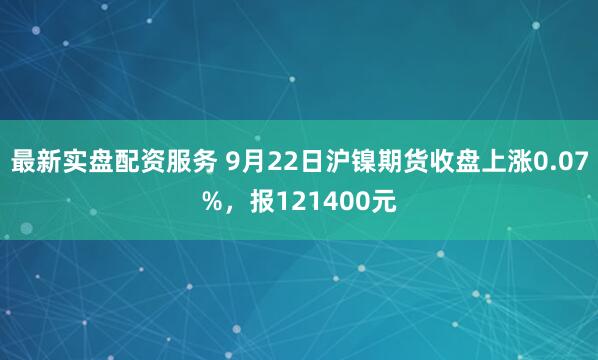 最新实盘配资服务 9月22日沪镍期货收盘上涨0.07%，报121400元