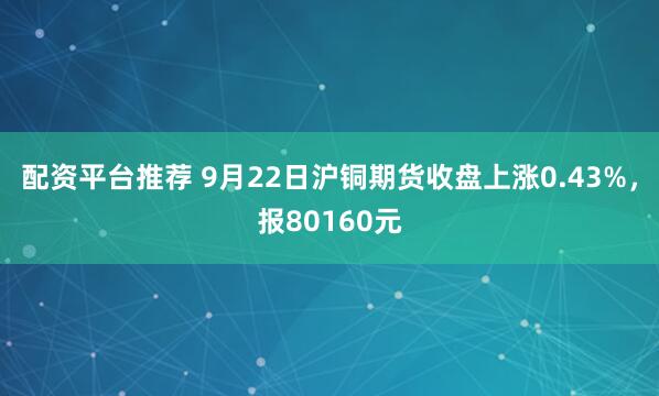 配资平台推荐 9月22日沪铜期货收盘上涨0.43%，报80160元