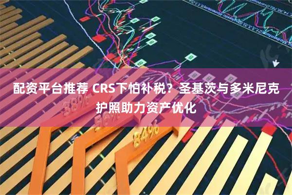 配资平台推荐 CRS下怕补税？圣基茨与多米尼克护照助力资产优化