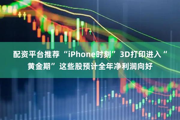 配资平台推荐 “iPhone时刻” 3D打印进入“黄金期” 这些股预计全年净利润向好