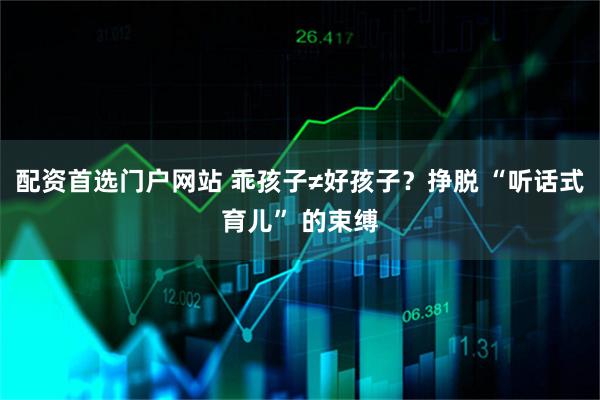 配资首选门户网站 乖孩子≠好孩子?挣脱 “听话式育儿” 的束缚
