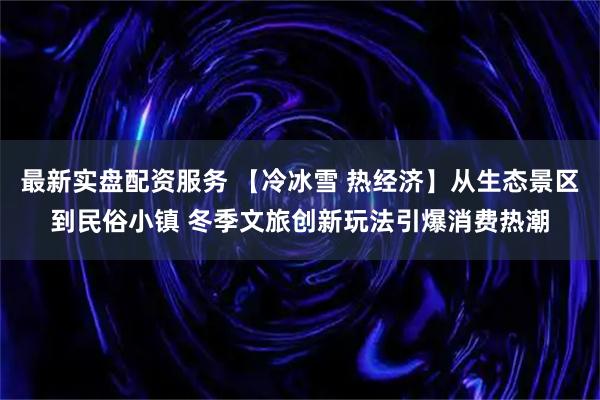 最新实盘配资服务 【冷冰雪 热经济】从生态景区到民俗小镇 冬季文旅创新玩法引爆消费热潮