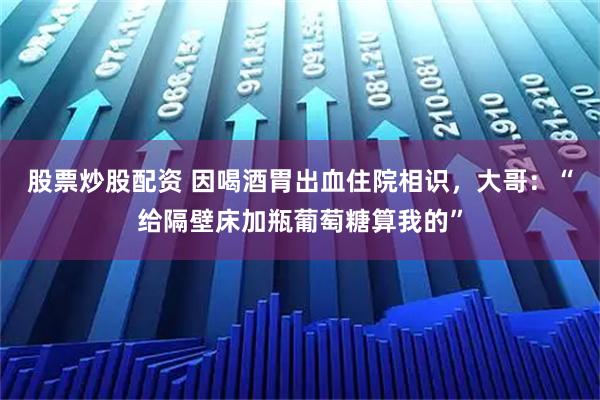 股票炒股配资 因喝酒胃出血住院相识，大哥：“给隔壁床加瓶葡萄糖算我的”