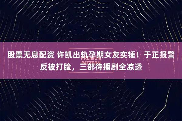 股票无息配资 许凯出轨孕期女友实锤！于正报警反被打脸，三部待播剧全凉透