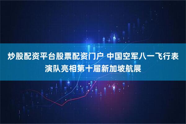 炒股配资平台股票配资门户 中国空军八一飞行表演队亮相第十届新加坡航展