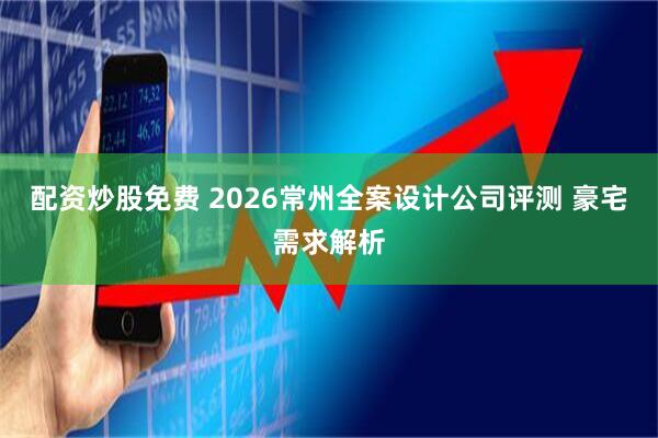 配资炒股免费 2026常州全案设计公司评测 豪宅需求解析
