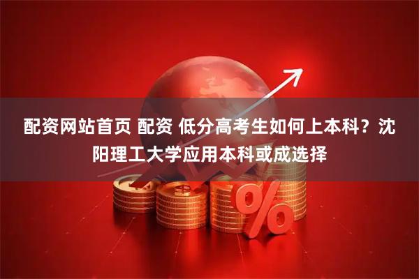 配资网站首页 配资 低分高考生如何上本科？沈阳理工大学应用本科或成选择