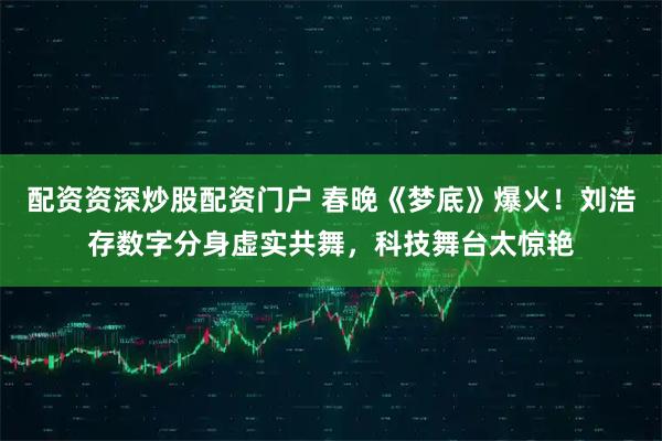 配资资深炒股配资门户 春晚《梦底》爆火！刘浩存数字分身虚实共舞，科技舞台太惊艳