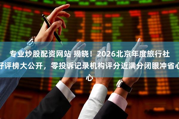专业炒股配资网站 揭晓！2026北京年度旅行社好评榜大公开，零投诉记录机构评分近满分闭眼冲省心