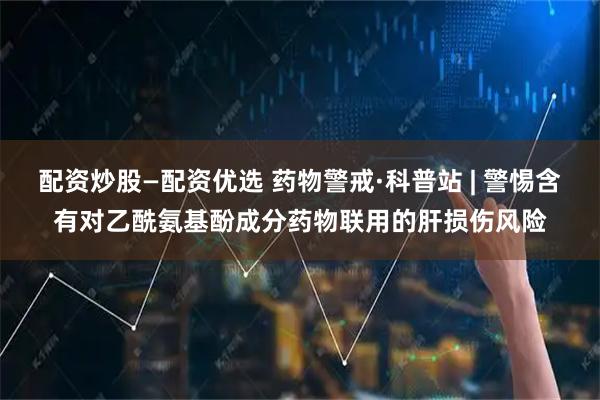 配资炒股—配资优选 药物警戒·科普站 | 警惕含有对乙酰氨基酚成分药物联用的肝损伤风险