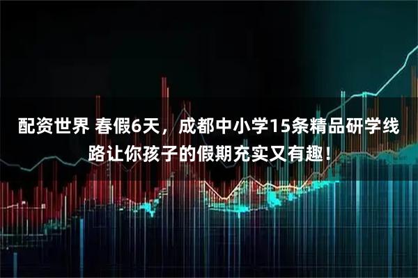 配资世界 春假6天，成都中小学15条精品研学线路让你孩子的假期充实又有趣！