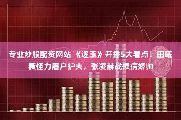 专业炒股配资网站 《逐玉》开播5大看点！田曦薇怪力屠户护夫，张凌赫战损病娇帅