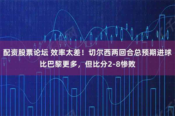 配资股票论坛 效率太差！切尔西两回合总预期进球比巴黎更多，但比分2-8惨败