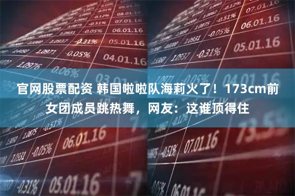 官网股票配资 韩国啦啦队海莉火了!173cm前女团成员跳热舞,网友:这谁顶得住