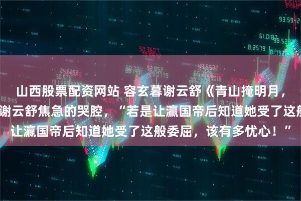 山西股票配资网站 容玄暮谢云舒《青山掩明月，不作宫墙柳》里头传来谢云舒焦急的哭腔，“若是让瀛国帝后知道她受了这般委屈，该有多忧心！”