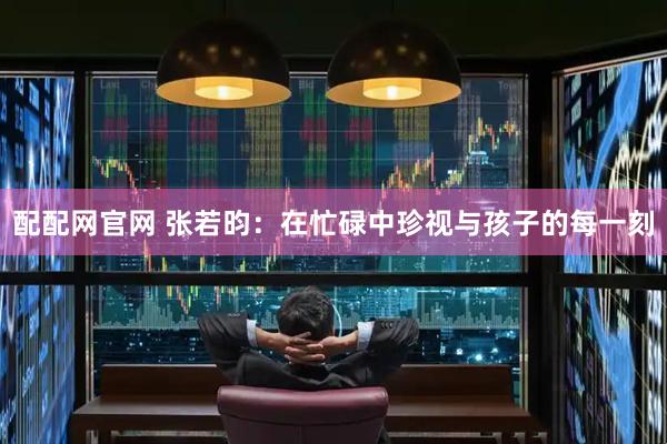 配配网官网 张若昀：在忙碌中珍视与孩子的每一刻