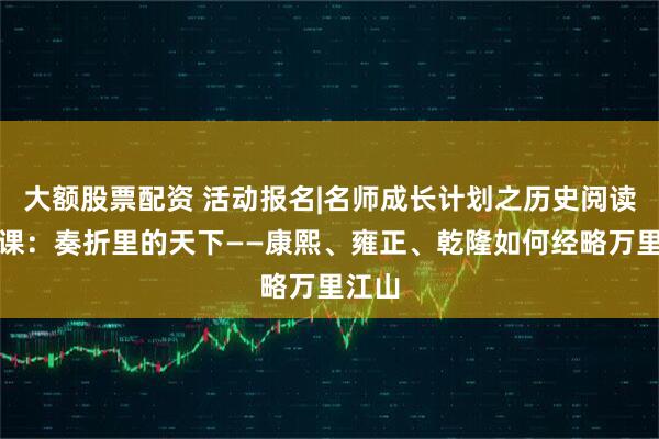 大额股票配资 活动报名|名师成长计划之历史阅读素养课：奏折里的天下——康熙、雍正、乾隆如何经略万里江山
