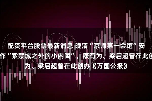配资平台股票最新消息 晚清“京师第一会馆”安徽会馆，曾被称作“紫禁城之外的小内阁”，康有为、梁启超曾在此创办《万国公报》