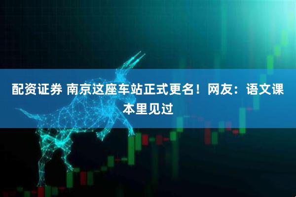 配资证券 南京这座车站正式更名！网友：语文课本里见过