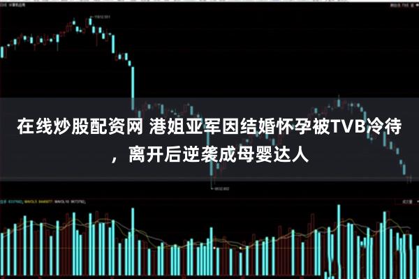 在线炒股配资网 港姐亚军因结婚怀孕被TVB冷待，离开后逆袭成母婴达人
