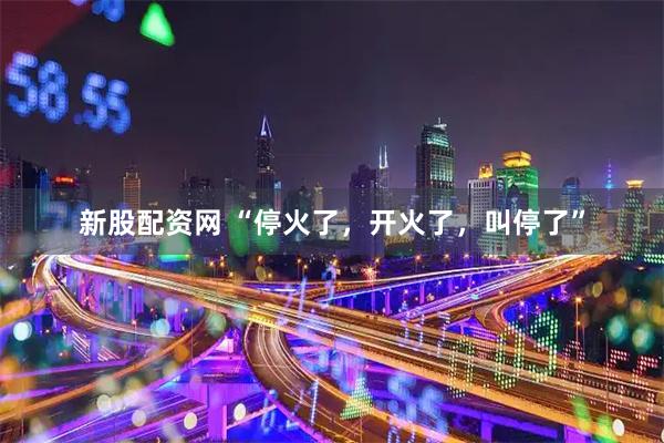 新股配资网 “停火了，开火了，叫停了”