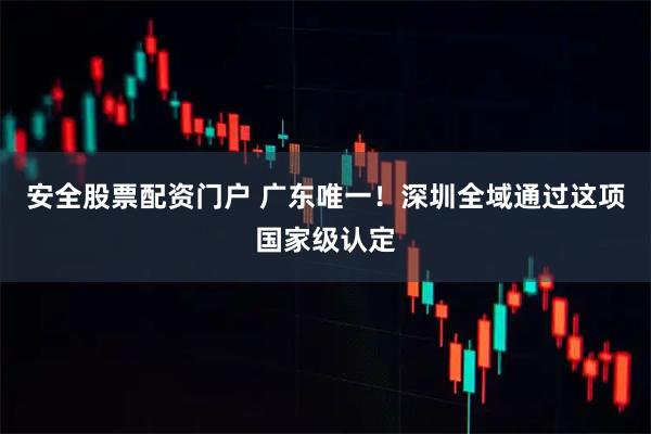 安全股票配资门户 广东唯一！深圳全域通过这项国家级认定