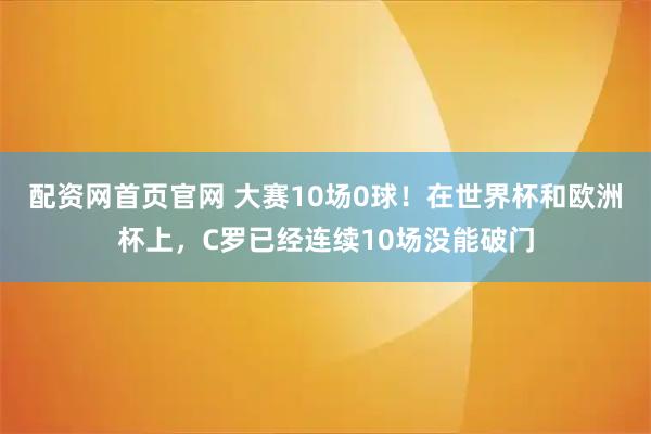 配资网首页官网 大赛10场0球！在世界杯和欧洲杯上，C罗已经连续10场没能破门