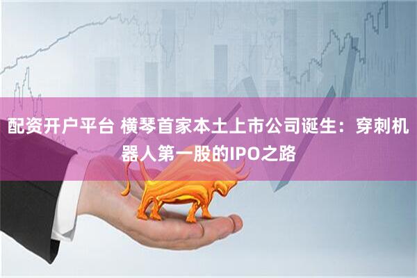 配资开户平台 横琴首家本土上市公司诞生：穿刺机器人第一股的IPO之路