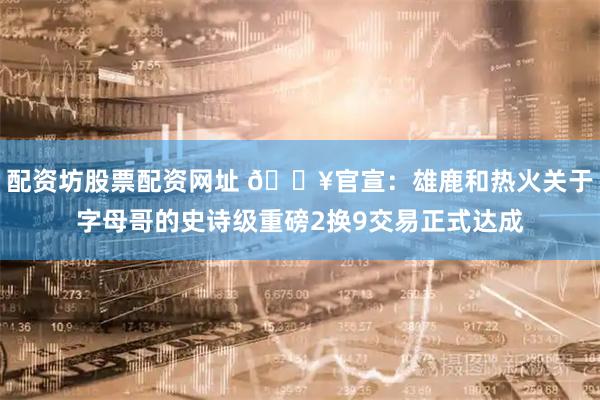 配资坊股票配资网址 💥官宣：雄鹿和热火关于字母哥的史诗级重磅2换9交易正式达成
