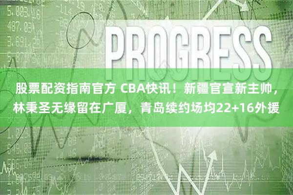 股票配资指南官方 CBA快讯！新疆官宣新主帅，林秉圣无缘留在广厦，青岛续约场均22+16外援