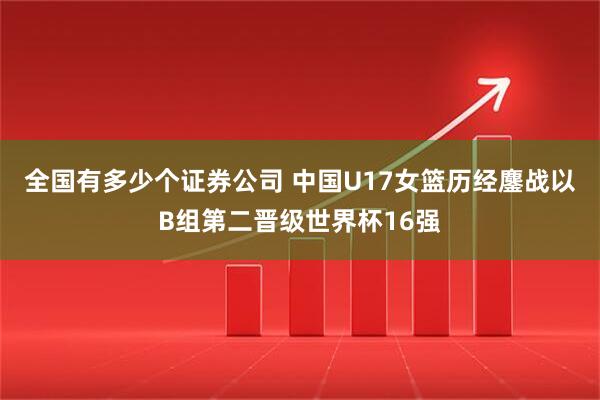 全国有多少个证券公司 中国U17女篮历经鏖战以B组第二晋级世界杯16强