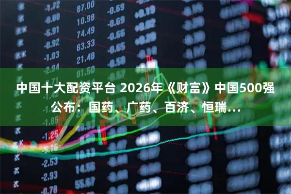 中国十大配资平台 2026年《财富》中国500强公布：国药、广药、百济、恒瑞…