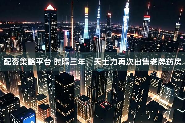配资策略平台 时隔三年，天士力再次出售老牌药房
