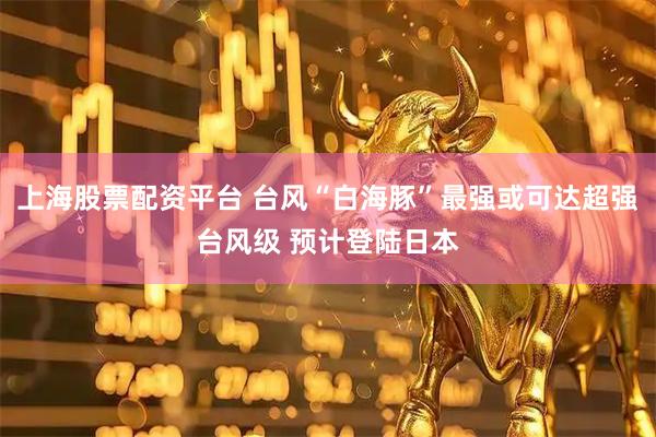 上海股票配资平台 台风“白海豚”最强或可达超强台风级 预计登陆日本